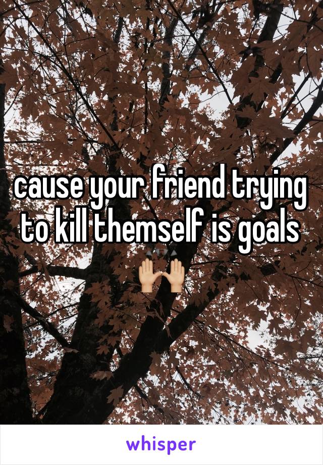cause your friend trying to kill themself is goals 🙌🏼