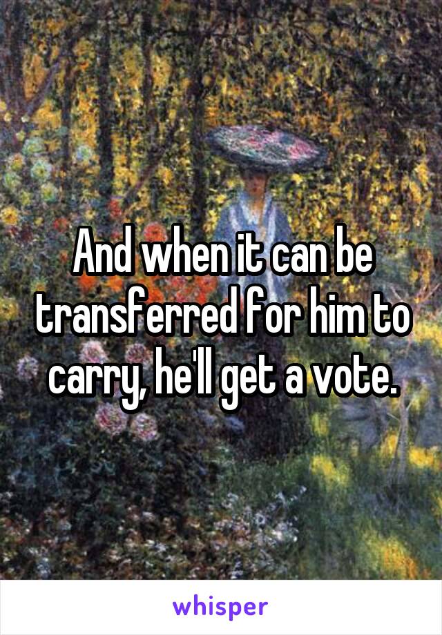 And when it can be transferred for him to carry, he'll get a vote.