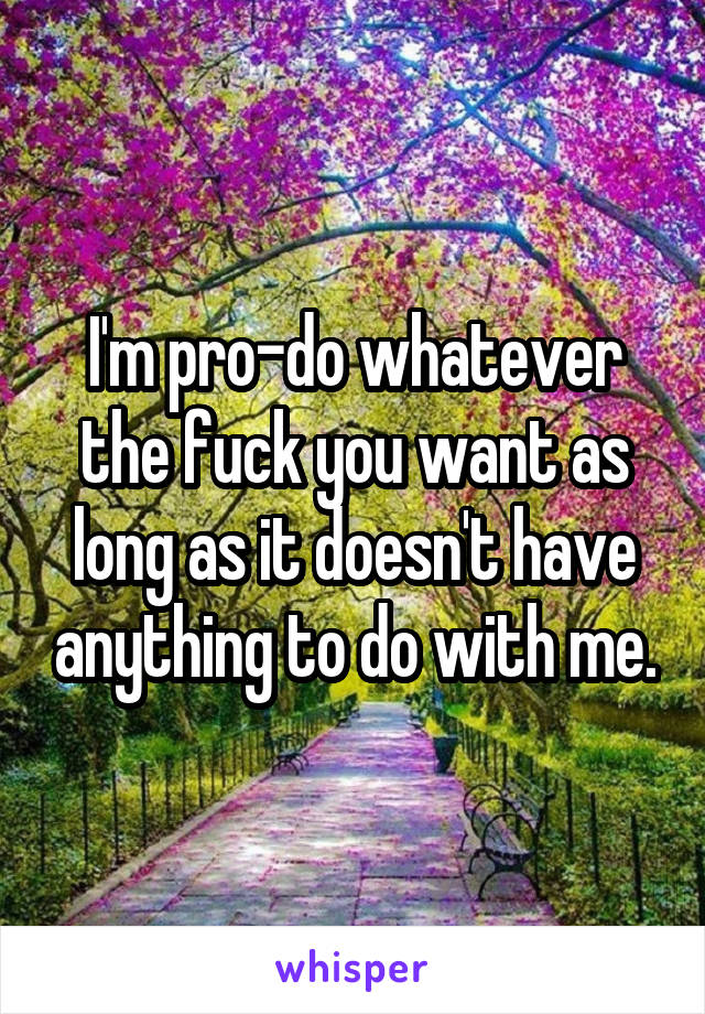 I'm pro-do whatever the fuck you want as long as it doesn't have anything to do with me.