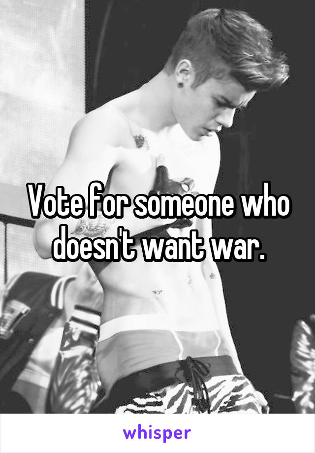 Vote for someone who doesn't want war.