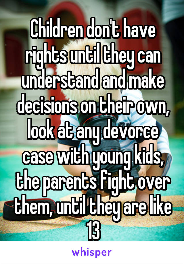 Children don't have rights until they can understand and make decisions on their own, look at any devorce case with young kids, the parents fight over them, until they are like 13