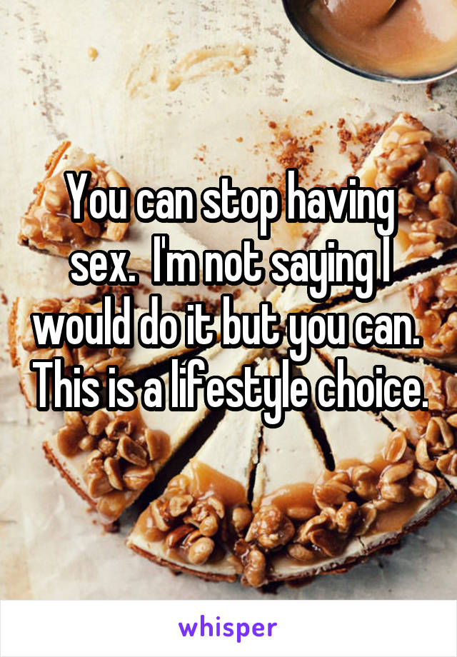 You can stop having sex.  I'm not saying I would do it but you can.  This is a lifestyle choice.  