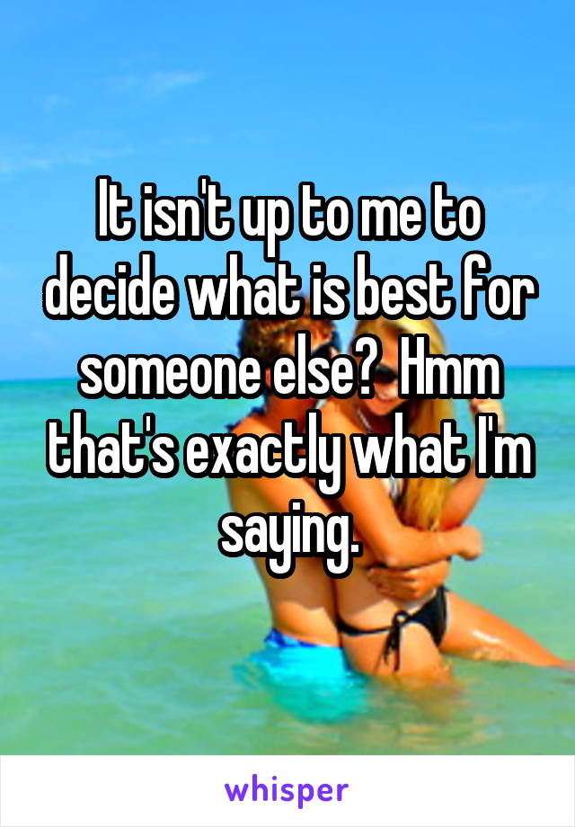 It isn't up to me to decide what is best for someone else?  Hmm that's exactly what I'm saying.
