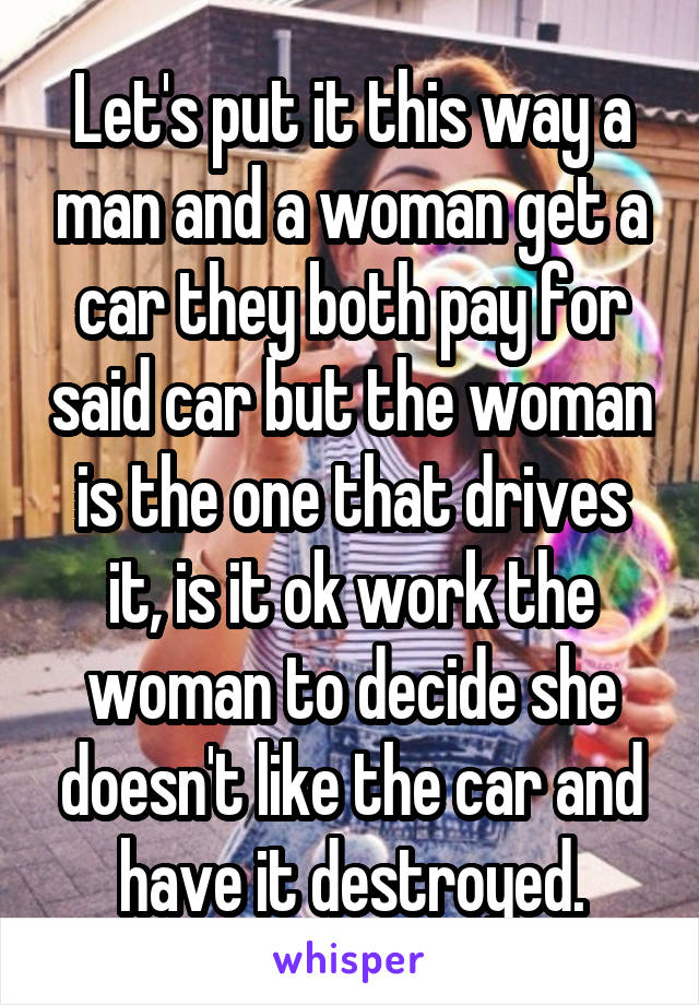 Let's put it this way a man and a woman get a car they both pay for said car but the woman is the one that drives it, is it ok work the woman to decide she doesn't like the car and have it destroyed.