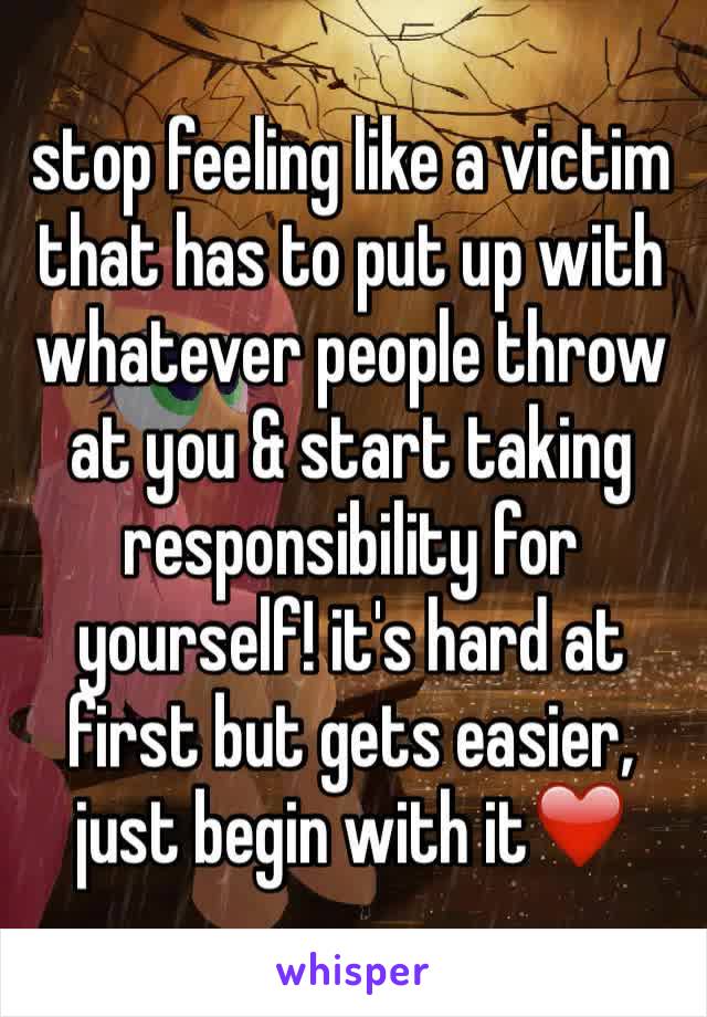 stop feeling like a victim that has to put up with whatever people throw at you & start taking responsibility for yourself! it's hard at first but gets easier, just begin with it❤️