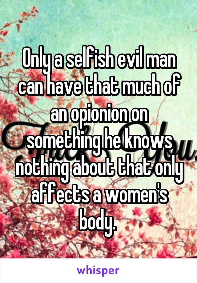 Only a selfish evil man can have that much of an opionion on something he knows nothing about that only affects a women's body. 