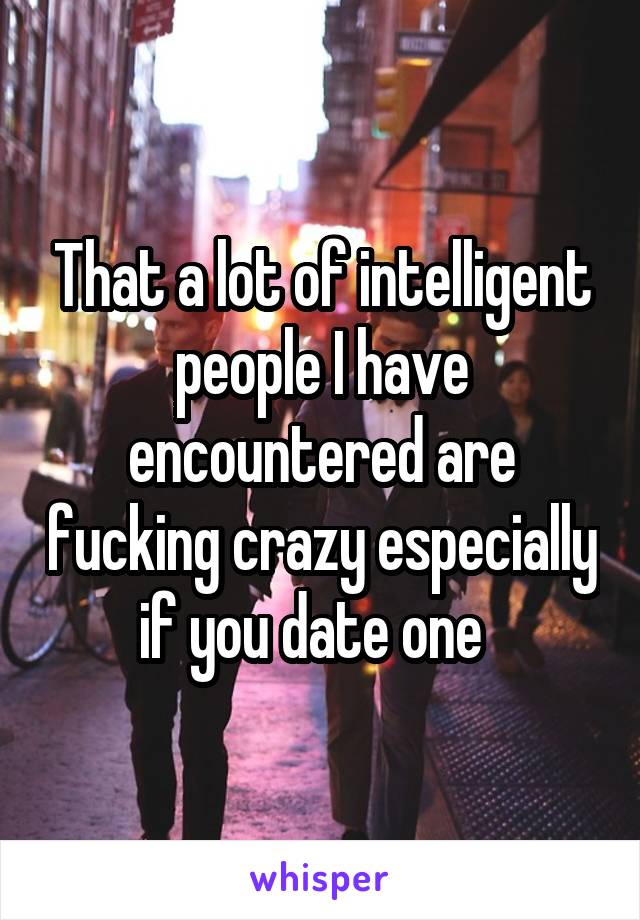 That a lot of intelligent people I have encountered are fucking crazy especially if you date one  