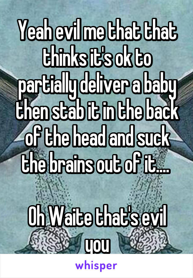 Yeah evil me that that thinks it's ok to partially deliver a baby then stab it in the back of the head and suck the brains out of it.... 

Oh Waite that's evil you