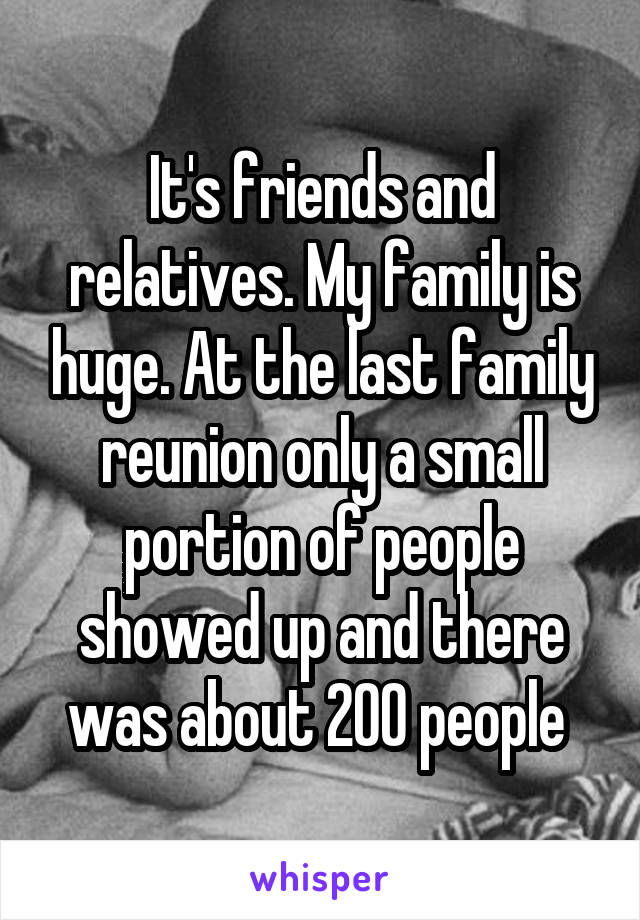 It's friends and relatives. My family is huge. At the last family reunion only a small portion of people showed up and there was about 200 people 