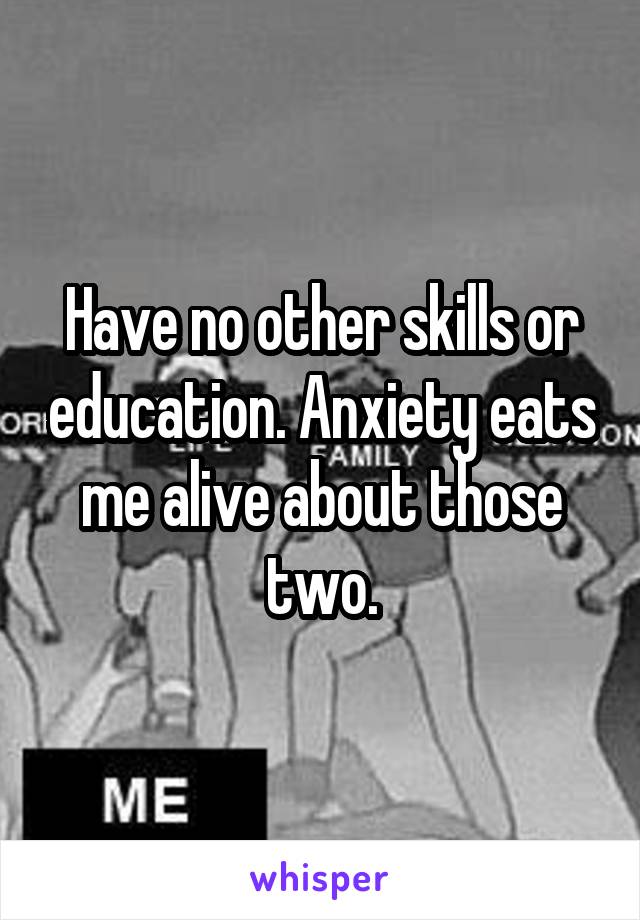 Have no other skills or education. Anxiety eats me alive about those two.