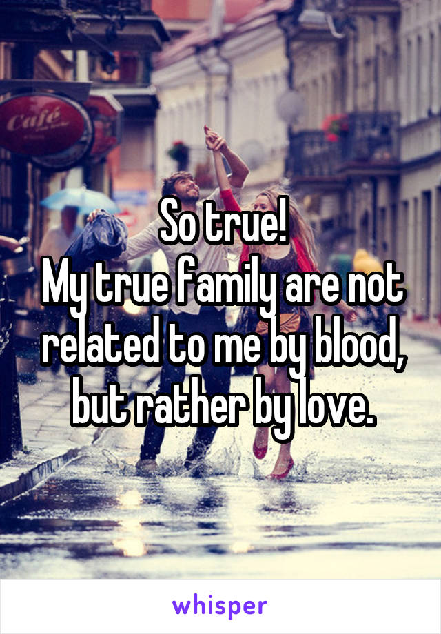 So true!
My true family are not related to me by blood, but rather by love.