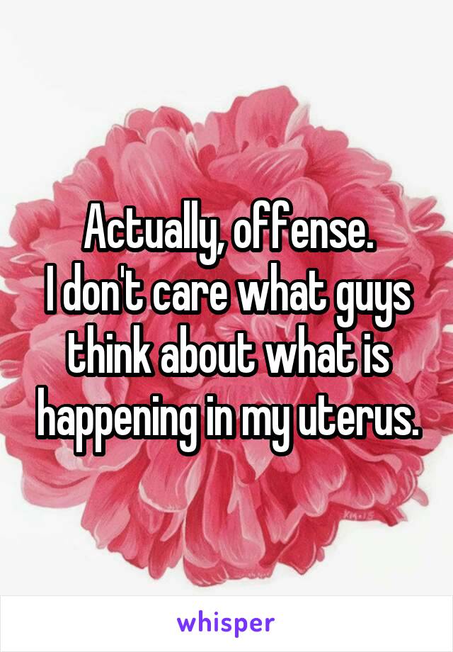 Actually, offense.
I don't care what guys think about what is happening in my uterus.