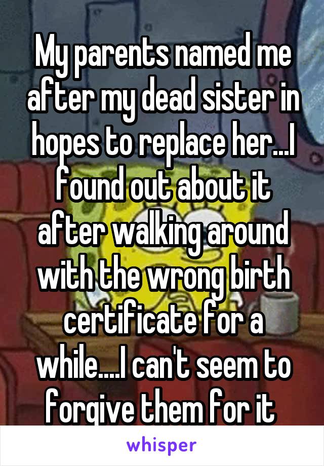 My parents named me after my dead sister in hopes to replace her...I found out about it after walking around with the wrong birth certificate for a while....I can't seem to forgive them for it 
