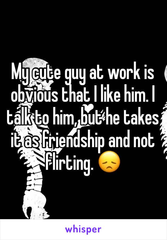 My cute guy at work is obvious that I like him. I talk to him, but he takes it as friendship and not flirting. 😞