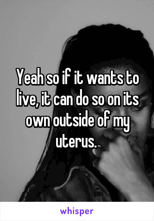 Yeah so if it wants to live, it can do so on its own outside of my uterus. 