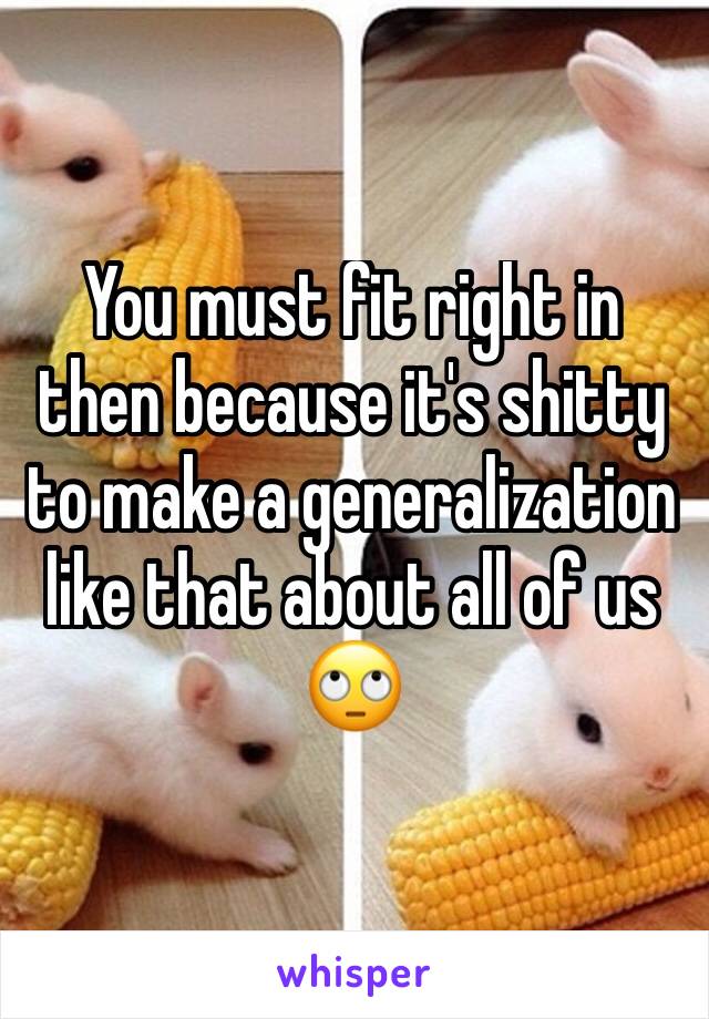 You must fit right in then because it's shitty to make a generalization  like that about all of us 🙄