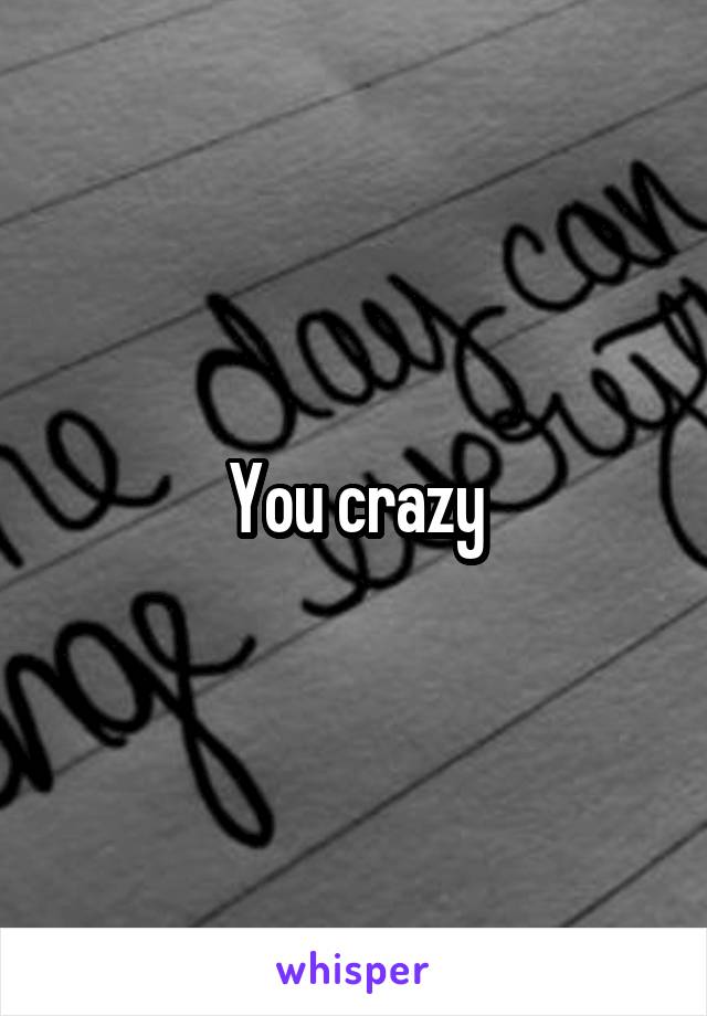 You crazy