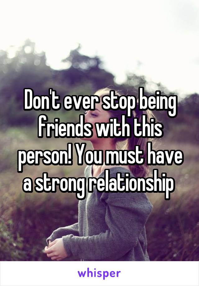 Don't ever stop being friends with this person! You must have a strong relationship 