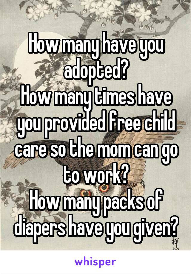 How many have you adopted?
How many times have you provided free child care so the mom can go to work?
How many packs of diapers have you given?