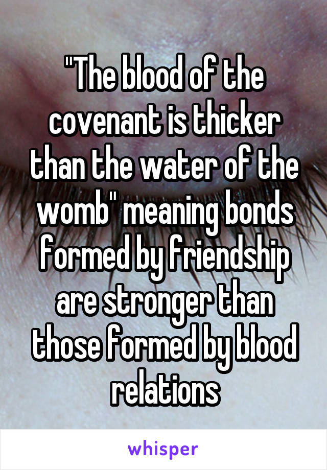 "The blood of the covenant is thicker than the water of the womb" meaning bonds formed by friendship are stronger than those formed by blood relations