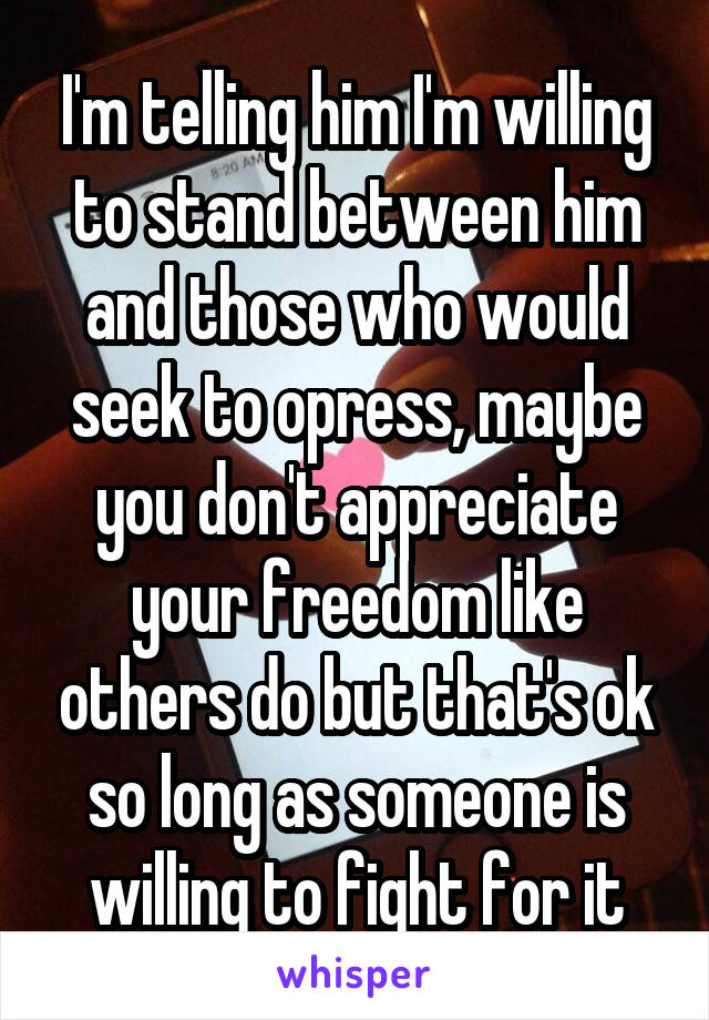I'm telling him I'm willing to stand between him and those who would seek to opress, maybe you don't appreciate your freedom like others do but that's ok so long as someone is willing to fight for it