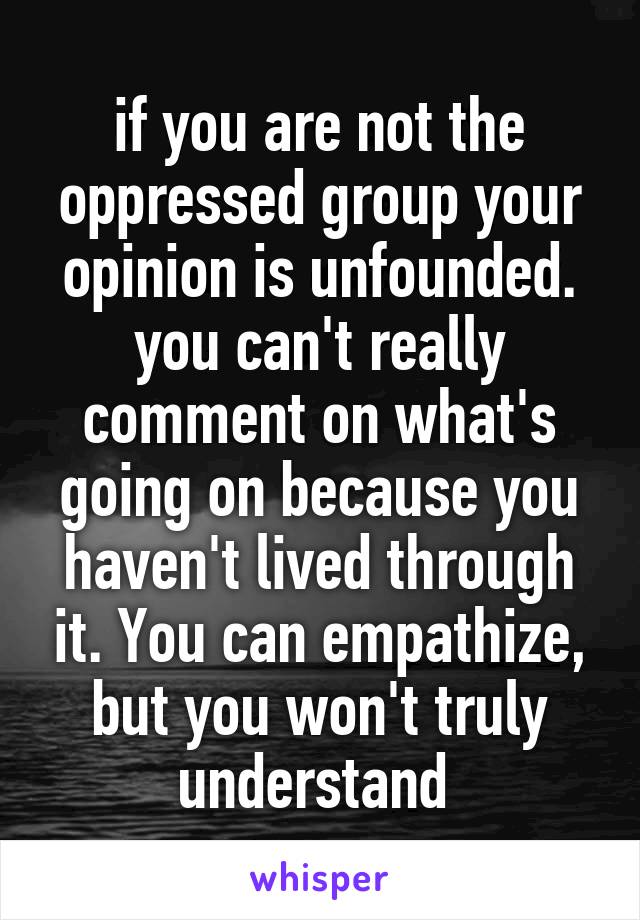 if you are not the oppressed group your opinion is unfounded. you can't really comment on what's going on because you haven't lived through it. You can empathize, but you won't truly understand 
