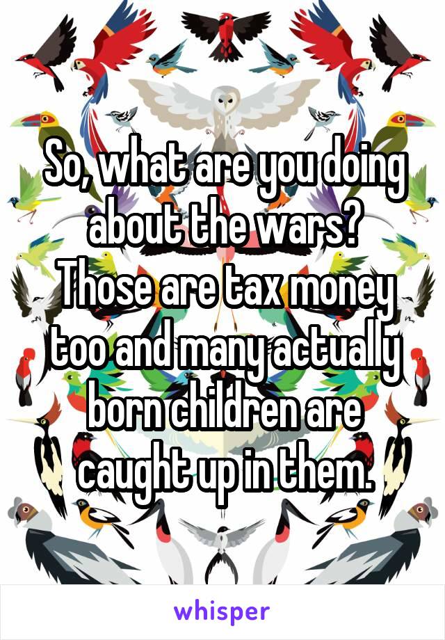 So, what are you doing about the wars?
Those are tax money too and many actually born children are caught up in them.