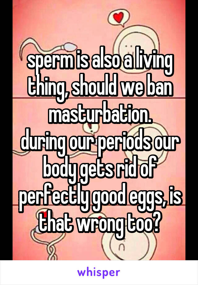 sperm is also a living thing, should we ban masturbation.
during our periods our body gets rid of perfectly good eggs, is that wrong too?