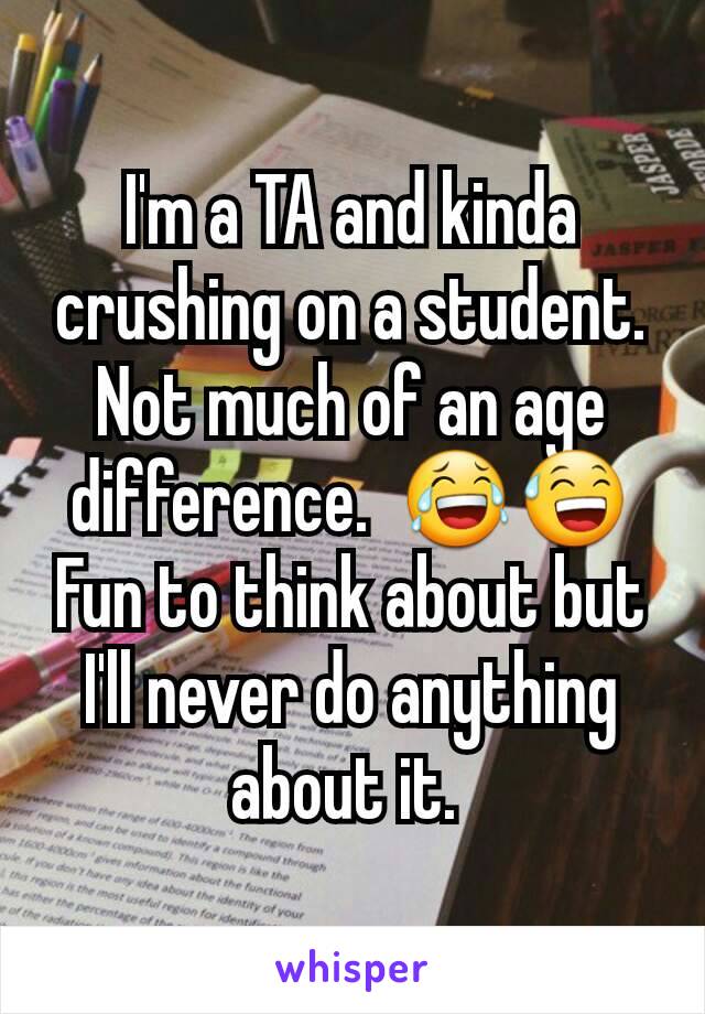 I'm a TA and kinda crushing on a student. Not much of an age difference.  😂😅 Fun to think about but I'll never do anything about it. 