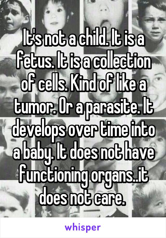 It's not a child. It is a fetus. It is a collection of cells. Kind of like a tumor. Or a parasite. It develops over time into a baby. It does not have functioning organs..it does not care. 