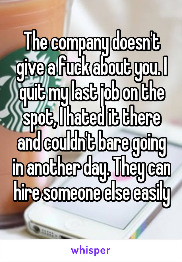 The company doesn't give a fuck about you. I quit my last job on the spot, I hated it there and couldn't bare going in another day. They can hire someone else easily 