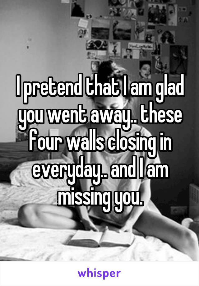 I pretend that I am glad you went away.. these four walls closing in everyday.. and I am missing you.