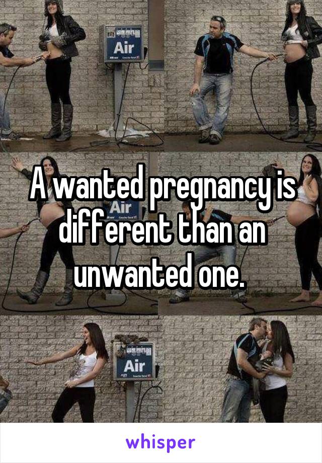 A wanted pregnancy is different than an unwanted one. 