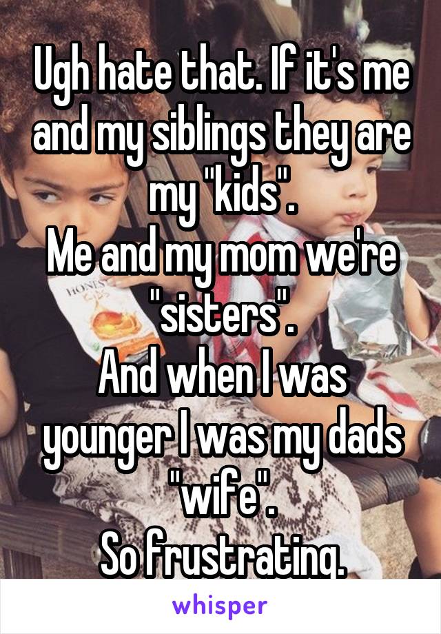 Ugh hate that. If it's me and my siblings they are my "kids".
Me and my mom we're "sisters".
And when I was younger I was my dads "wife".
So frustrating.