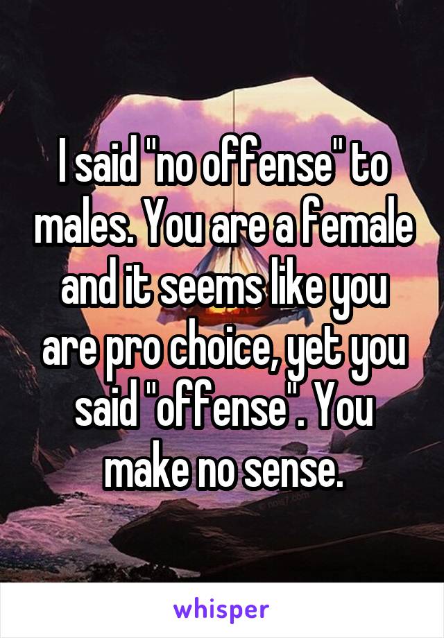 I said "no offense" to males. You are a female and it seems like you are pro choice, yet you said "offense". You make no sense.