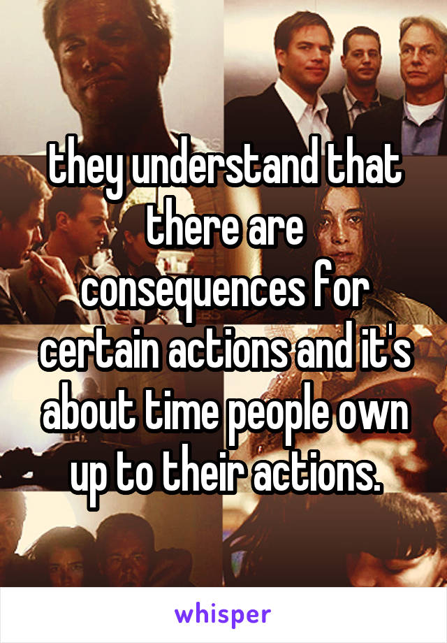 they understand that there are consequences for certain actions and it's about time people own up to their actions.