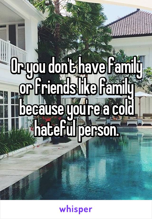 Or you don't have family or friends like family because you're a cold hateful person.
