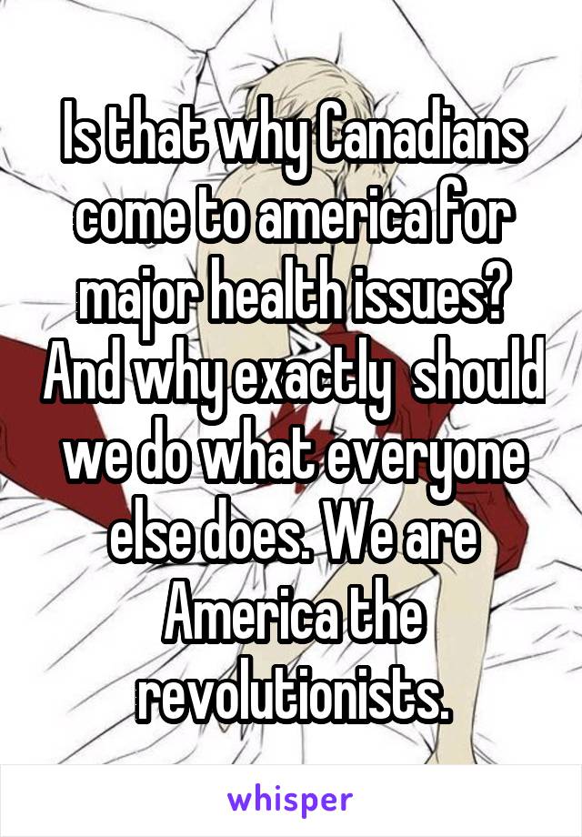 Is that why Canadians come to america for major health issues? And why exactly  should we do what everyone else does. We are America the revolutionists.