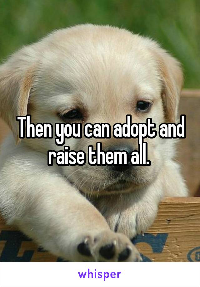 Then you can adopt and raise them all. 