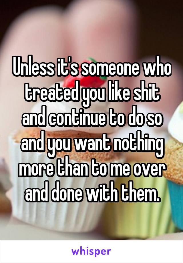 Unless it's someone who treated you like shit and continue to do so and you want nothing more than to me over and done with them.