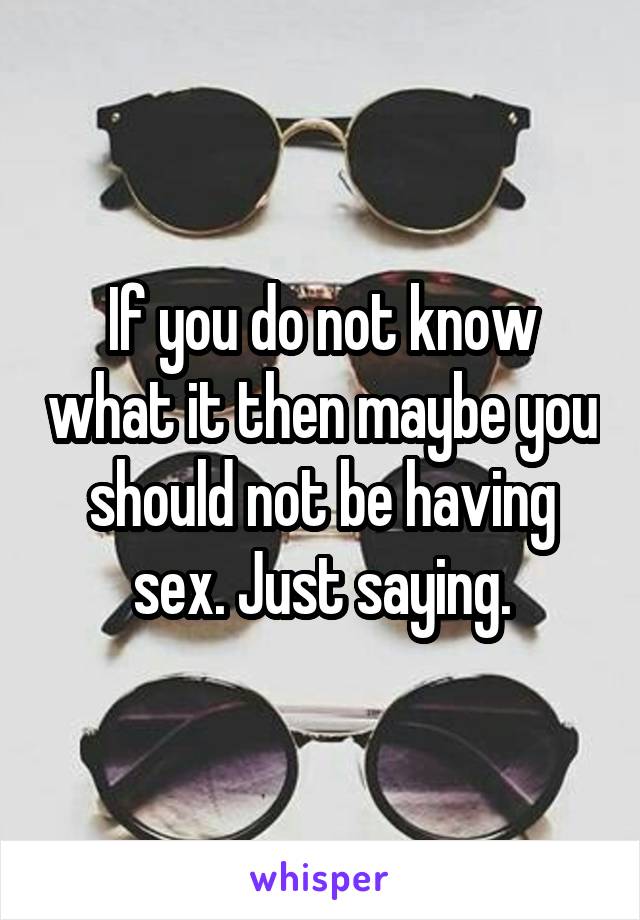 If you do not know what it then maybe you should not be having sex. Just saying.