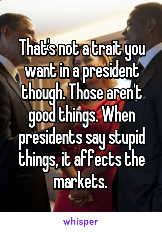 That's not a trait you want in a president though. Those aren't good things. When presidents say stupid things, it affects the markets. 