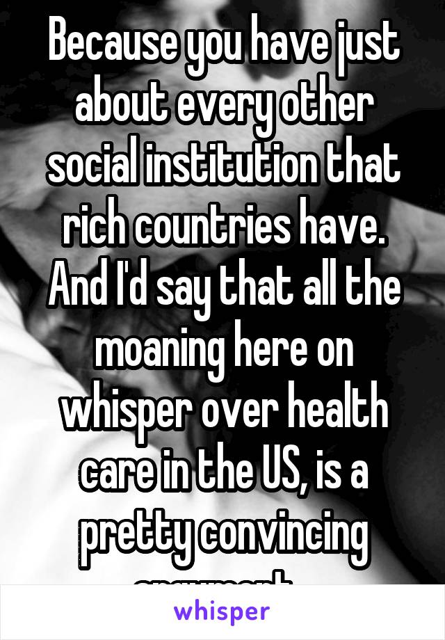 Because you have just about every other social institution that rich countries have. And I'd say that all the moaning here on whisper over health care in the US, is a pretty convincing argument...
