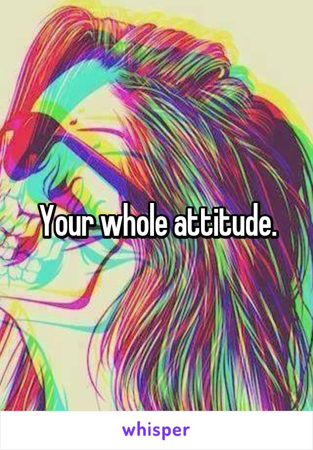 Your whole attitude.