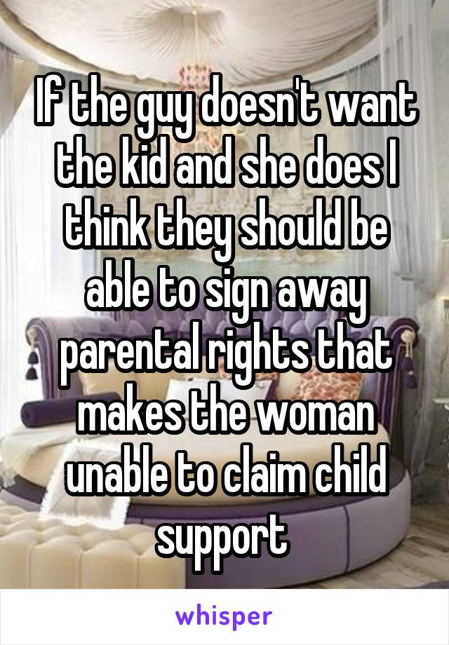 If the guy doesn't want the kid and she does I think they should be able to sign away parental rights that makes the woman unable to claim child support 