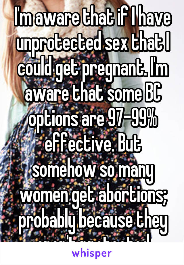 I'm aware that if I have unprotected sex that I could get pregnant. I'm aware that some BC options are 97-99% effective. But somehow so many women get abortions; probably because they aren't protected