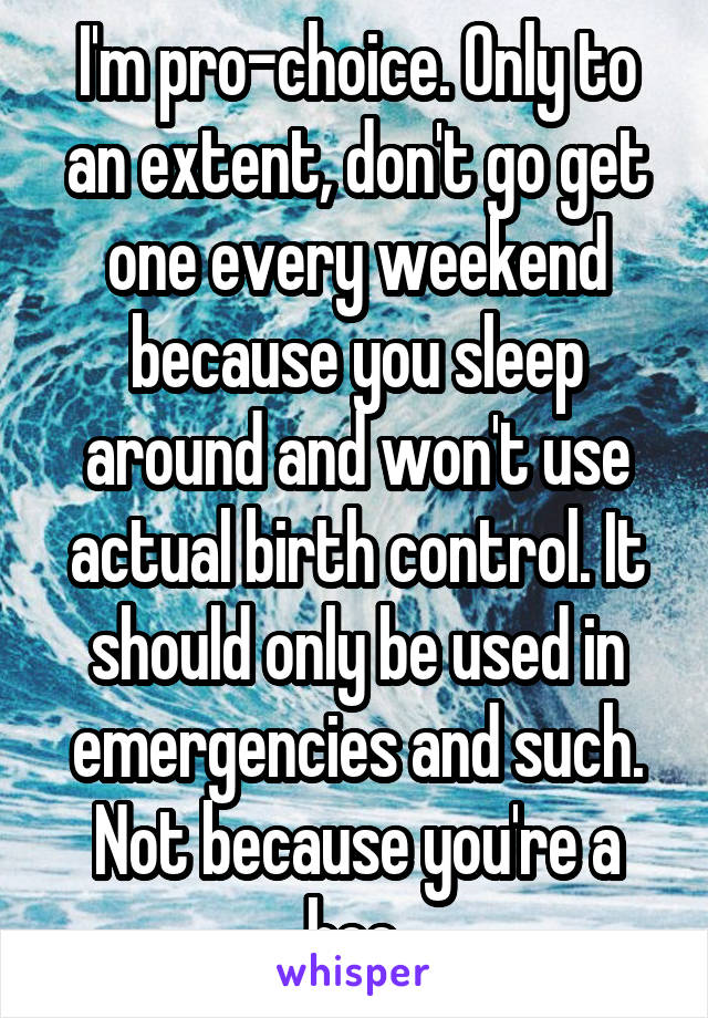 I'm pro-choice. Only to an extent, don't go get one every weekend because you sleep around and won't use actual birth control. It should only be used in emergencies and such. Not because you're a hoe 