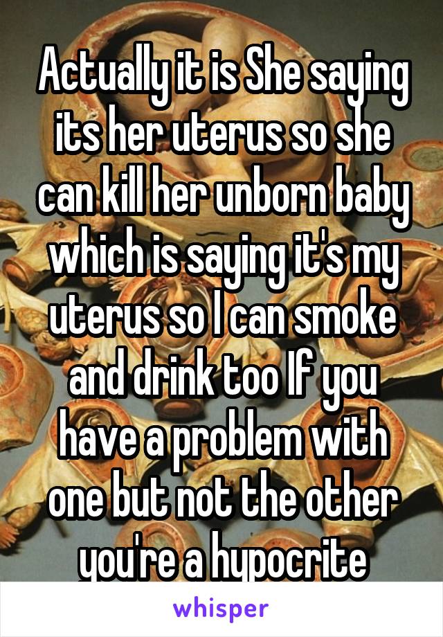 Actually it is She saying its her uterus so she can kill her unborn baby which is saying it's my uterus so I can smoke and drink too If you have a problem with one but not the other you're a hypocrite