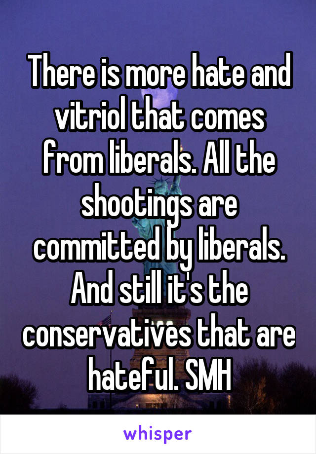 There is more hate and vitriol that comes from liberals. All the shootings are committed by liberals. And still it's the conservatives that are hateful. SMH