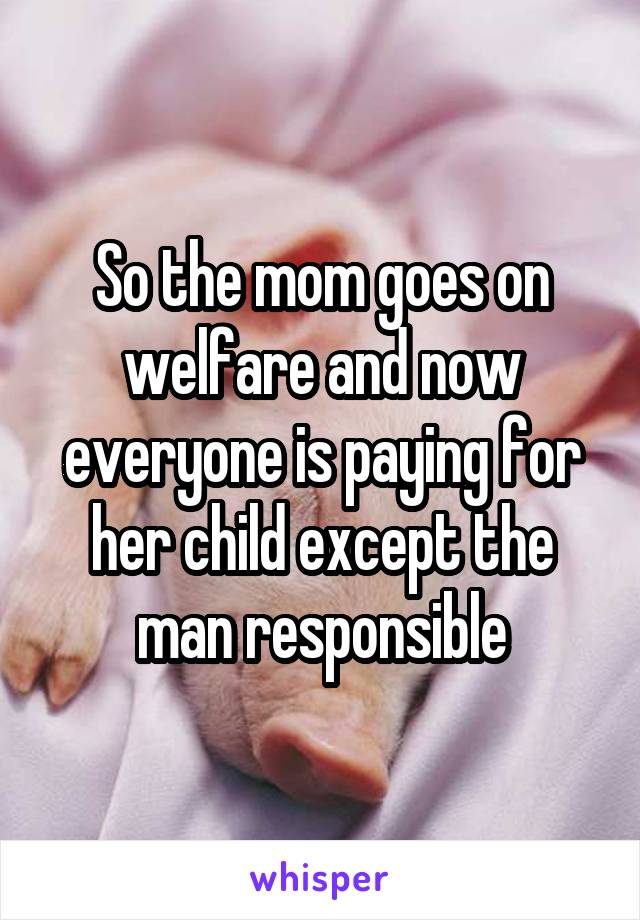 So the mom goes on welfare and now everyone is paying for her child except the man responsible